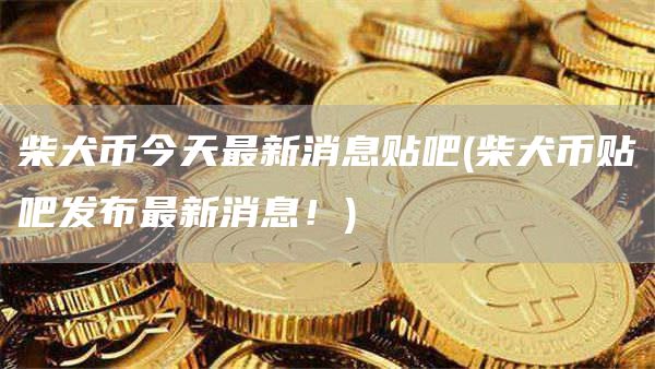 柴犬币今天最新消息贴吧 - 柴犬币贴吧发布最新消息！